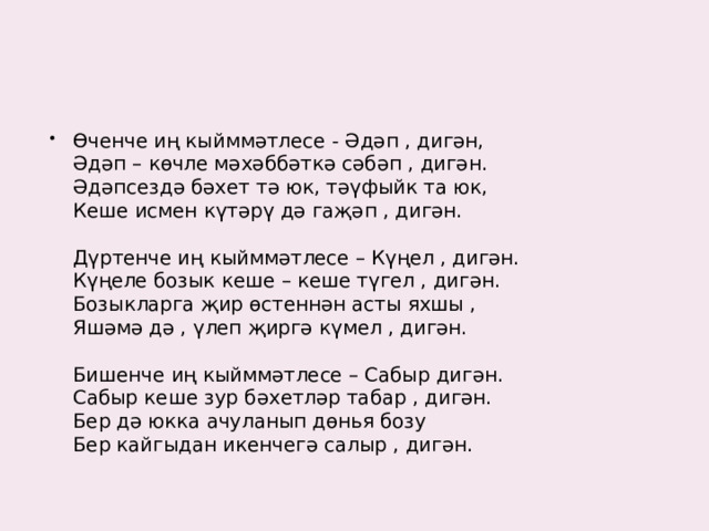 Өченче иң кыйммәтлесе - Әдәп , дигән,   Әдәп – көчле мәхәббәткә сәбәп , дигән.   Әдәпсездә бәхет тә юк, тәүфыйк та юк,   Кеше исмен күтәрү дә гаҗәп , дигән.    Дүртенче иң кыйммәтлесе – Күңел , дигән.   Күңеле бозык кеше – кеше түгел , дигән.   Бозыкларга җир өстеннән асты яхшы ,   Яшәмә дә , үлеп җиргә күмел , дигән.    Бишенче иң кыйммәтлесе – Сабыр дигән.   Сабыр кеше зур бәхетләр табар , дигән.   Бер дә юкка ачуланып дөнья бозу   Бер кайгыдан икенчегә салыр , дигән.    