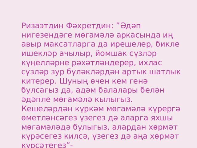 Ризаэтдин Фәхретдин: ”Әдәп нигезендәге мөгамәлә аркасында иң авыр максатларга да ирешелер, бикле ишекләр ачылыр, йомшак сүзләр күңелләрне рәхәтләндерер, ихлас сүзләр зур бүләкләрдән артык шатлык китерер. Шуның өчен кем генә булсагыз да, адәм балалары белән әдәпле мөгамәлә кылыгыз. Кешеләрдән күркәм мөгамәлә күрергә өметләнсәгез үзегез дә аларга яхшы мөгамәләдә булыгыз, алардан хөрмәт күрәсегез килсә, үзегез дә аңа хөрмәт күрсәтегез”- 