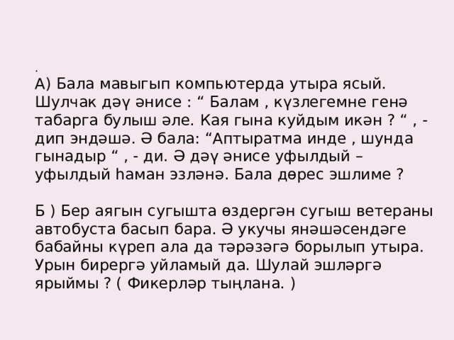 .   А) Бала мавыгып компьютерда утыра ясый. Шулчак дәү әнисе : “ Балам , күзлегемне генә табарга булыш әле. Кая гына куйдым икән ? “ , - дип эндәшә. Ә бала: “Аптыратма инде , шунда гынадыр “ , - ди. Ә дәү әнисе уфылдый – уфылдый һаман эзләнә. Бала дөрес эшлиме ?   Б ) Бер аягын сугышта өздергән сугыш ветераны автобуста басып бара. Ә укучы янәшәсендәге бабайны күреп ала да тәрәзәгә борылып утыра. Урын бирергә уйламый да. Шулай эшләргә ярыймы ? ( Фикерләр тыңлана. )    