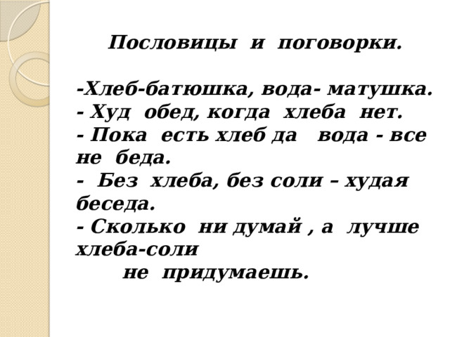 Пословицы и поговорки.   -Хлеб-батюшка, вода- матушка.  - Худ обед, когда хлеба нет.  - Пока есть хлеб да вода - все не беда.  - Без хлеба, без соли – худая беседа.  - Сколько ни думай , а лучше хлеба-соли  не придумаешь.   