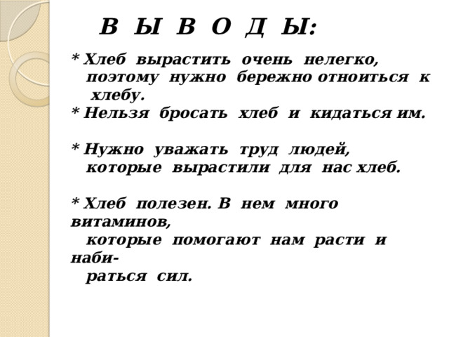 В Ы В О Д Ы:      * Хлеб вырастить очень нелегко,  поэтому нужно бережно отноиться к хлебу.  * Нельзя бросать хлеб и кидаться им.   * Нужно уважать труд людей,  которые вырастили для нас хлеб.   * Хлеб полезен. В нем много витаминов,  которые помогают нам расти и наби-  раться сил.    