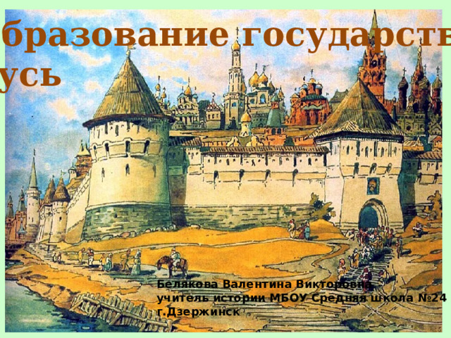  Образование государства  Русь Белякова Валентина Викторовна учитель истории МБОУ Средняя школа №24 г.Дзержинск 