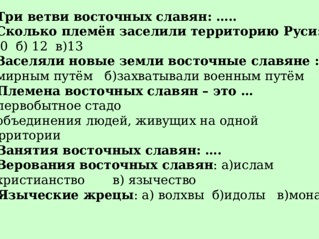 Три ветви восточных славян: ….. Сколько племён заселили территорию Руси: а)10 б) 12 в)13 3 . Заселяли новые земли восточные славяне : а) мирным путём б)захватывали военным путём 4 . Племена восточных славян – это … а) первобытное стадо б) объединения людей, живущих на одной  территории 5. Занятия восточных славян: …. Верования восточных славян : а)ислам б) христианство в) язычество 7. Языческие жрецы : а) волхвы б)идолы в)монахи 