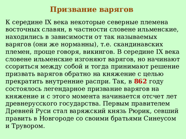 Призвание варягов К середине IX века некоторые северные племена восточных славян, в частности словене ильменские, находились в зависимости от так называемых варягов (они же норманны), т.е. скандинавских племен, проще говоря, викингов. В середине IX века словене ильменские изгоняют варягов, но начинают ссориться между собой и тогда принимают решение призвать варягов обратно на княжение с целью прекратить внутренние распри. Так, в  862  году состоялось легендарное призвание варягов на княжение и с этого момента начинается отсчет лет древнерусского государства. Первым правителем Древней Руси стал варяжский князь Рюрик, севший править в Новгороде со своими братьями Синеусом и Трувором. 