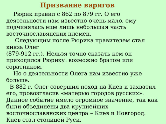 Призвание варягов  Рюрик правил с 862 по 879 гг. О его деятельности нам известно очень мало, ему подчинялась еще лишь небольшая часть восточнославянских племен.  Следующим после Рюрика правителем стал князь Олег  (879-912 гг.). Нельзя точно сказать кем он приходился Рюрику: возможно братом или соратником.  Но о деятельности Олега нам известно уже больше.  В 882 г. Олег совершил поход на Киев и захватил его, провозгласив «матерью городов русских». Данное событие имело огромное значение, так как были объединены два крупнейших восточнославянских центра – Киев и Новгород. Киев стал столицей Руси.   Олег успешно воевал с Византией, и в 907 и 911 гг. заключил с ней выгодные для Руси торговые соглашения.  Вскоре под его властью оказались Чернигов, Переяслав, Смоленск, Любеч. 