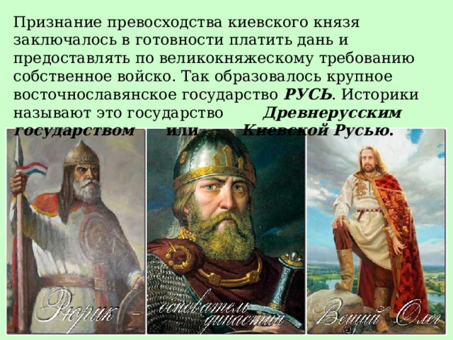 Признание превосходства киевского князя заключалось в готовности платить дань и предоставлять по великокняжескому требованию собственное войско. Так образовалось  крупное восточнославянское государство РУСЬ . Историки называют это государство Древнерусским государством или Киевской Русью . 