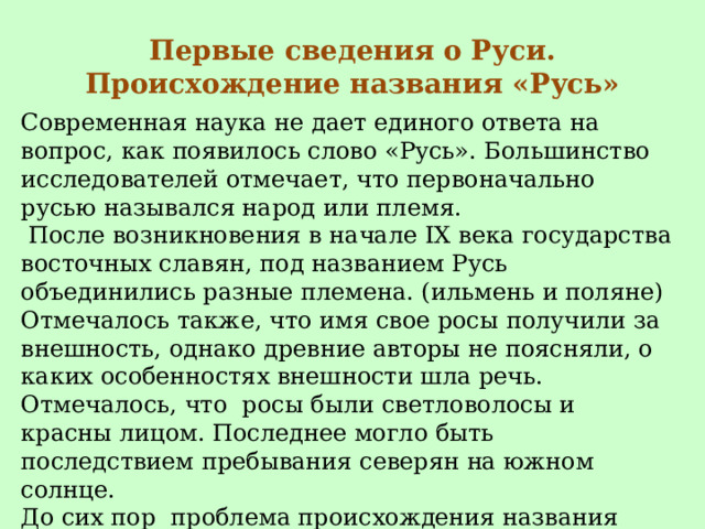 Первые сведения о Руси. Происхождение названия «Русь» Современная наука не дает единого ответа на вопрос, как появилось слово «Русь». Большинство исследователей отмечает, что первоначально русью назывался народ или племя.  После возникновения в начале IX века государства восточных славян, под названием Русь объединились разные племена. (ильмень и поляне) Отмечалось также, что имя свое росы получили за внешность, однако древние авторы не поясняли, о каких особенностях внешности шла речь. Отмечалось, что росы были светловолосы и красны лицом. Последнее могло быть последствием пребывания северян на южном солнце. До сих пор проблема происхождения названия «Русь» окончательно не решена. 