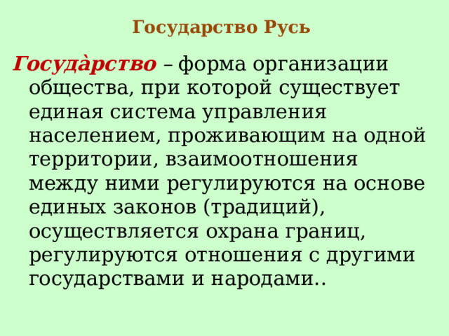 Государство Русь Госуда̀рство  –  форма организации общества, при которой существует единая система управления населением, проживающим на одной территории, взаимоотношения между ними регулируются на основе единых законов (традиций), осуществляется охрана границ, регулируются отношения с другими государствами и народами.. 
