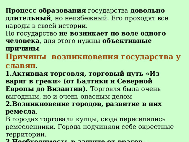 Процесс образования  государства  довольно длительный , но неизбежный. Его проходят все народы в своей истории. Но государство  не возникает по воле одного человека , для этого нужны  объективные причины . Причины  возникновения государства у славян . 1.Активная торговля, торговый путь «Из варяг в греки» (от Балтики и Северной Европы до Византии). Торговля была очень выгодным, но и очень опасным делом 2.Возникновение городов, развитие в них ремесла . В городах торговали купцы, сюда переселялись ремесленники. Города подчиняли себе окрестные территории. 3.Необходимость в защите от врагов – опасных соседей 4.Возникали местные княжения, которые подчинялись одному князю.  