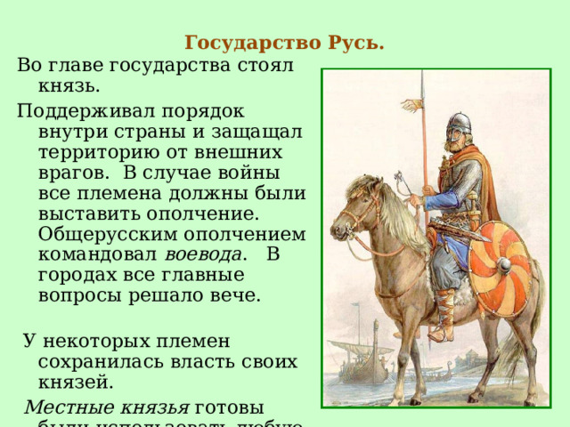 Государство Русь.   Во главе государства стоял князь. Поддерживал порядок внутри страны и защащал территорию от внешних врагов. В случае войны все племена должны были выставить ополчение. Общерусским ополчением командовал воевода . В городах все главные вопросы решало вече.  У некоторых племен сохранилась власть своих князей.  Местные князья готовы были использовать любую возможность, чтобы освободиться от власти Киева. 