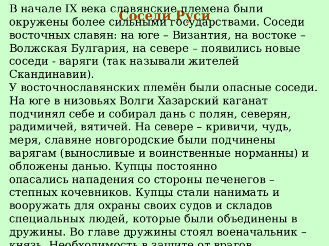 Соседи Руси В начале IX века славянские племена были окружены более сильными государствами. Соседи восточных славян: на юге – Византия, на востоке – Волжская Булгария, на севере – появились новые соседи - варяги (так называли жителей Скандинавии). У восточнославянских племён были опасные соседи. На юге в низовьях Волги Хазарский каганат подчинял себе и собирал дань с полян, северян, радимичей, вятичей. На севере – кривичи, чудь, меря, славяне новгородские были подчинены варягам (выносливые и воинственные норманны) и обложены данью. Купцы постоянно опасались нападения со стороны печенегов – степных кочевников. Купцы стали нанимать и вооружать для охраны своих судов и складов специальных людей, которые были объединены в дружины. Во главе дружины стоял военачальник – князь. Необходимость в защите от врагов. 