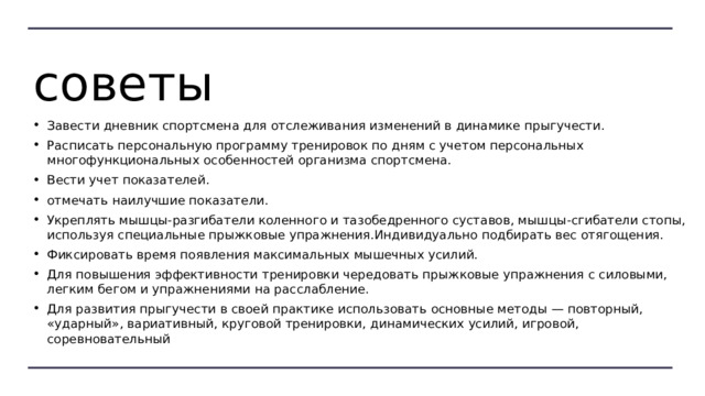 советы Завести дневник спортсмена для отслеживания изменений в динамике прыгучести. Расписать персональную программу тренировок по дням с учетом персональных многофункциональных особенностей организма спортсмена. Вести учет показателей. отмечать наилучшие показатели. Укреплять мышцы-разгибатели коленного и тазобедренного суставов, мышцы-сгибатели стопы, используя специальные прыжковые упражнения.Индивидуально подбирать вес отягощения. Фиксировать время появления максимальных мышечных усилий. Для повышения эффективности тренировки чередовать прыжковые упражнения с силовыми, легким бегом и упражнениями на расслабление. Для развития прыгучести в своей практике использовать основные методы — повторный, «ударный», вариативный, круговой тренировки, динамических усилий, игровой, соревновательный 