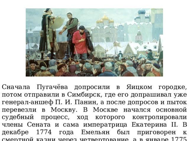 Сначала Пугачёва допросили в Яицком городке, потом отправили в Симбирск, где его допрашивал уже генерал-аншеф П. И. Панин, а после допросов и пыток перевезли в Москву. В Москве начался основной судебный процесс, ход которого контролировали члены Сената и сама императрица Екатерина II. В декабре 1774 года Емельян был приговорен к смертной казни через четвертование, а в январе 1775 его казнили на Болотной площади в Москве. 