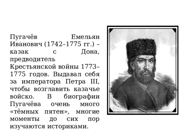 Пугачёв Емельян Иванович (1742–1775 гг.) – казак с Дона, предводитель Крестьянской войны 1773–1775 годов. Выдавал себя за императора Петра III, чтобы возглавить казачье войско. В биографии Пугачёва очень много «тёмных пятен», многие моменты до сих пор изучаются историками. 