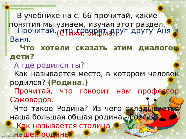 В учебнике на с. 66 прочитай, какие понятия мы узнаем, изучая этот раздел.  (Стихи, рифма.)    Прочитай, что говорят друг другу Аня и Ваня.  Что хотели сказать этим диалогом дети? А где родился ты? Как называется место, в котором человек родился? (Родина.) Прочитай, что говорит нам профессор Самоваров. Что такое Родина?  Из чего складывается наша большая общая родина - Россия?  Как называется столица нашей родины? 
