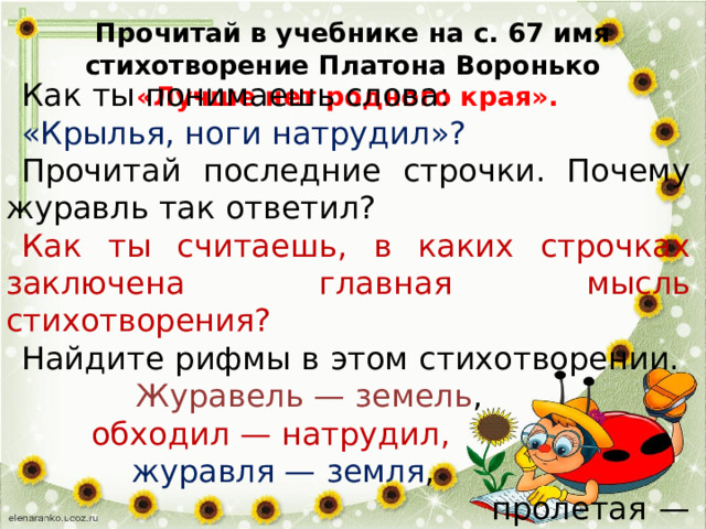   Прочитай в учебнике на с. 67 имя стихотворение Платона Воронько  «Лучше нет родного края». Как ты понимаешь слова: «Крылья, ноги натрудил»? Прочитай последние строчки. Почему журавль так ответил? Как ты считаешь, в каких строчках заключена главная мысль стихотворения? Найдите рифмы в этом стихотворении. Журавель — земель ,  обходил — натрудил,  журавля — земля ,  пролетая — края.) 