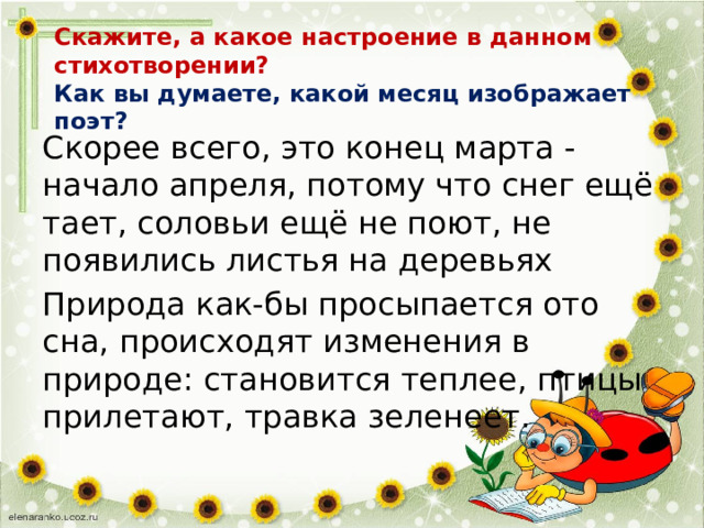 Скажите, а какое настроение в данном стихотворении?  Как вы думаете, какой месяц изображает поэт?   Скорее всего, это конец марта - начало апреля, потому что снег ещё тает, соловьи ещё не поют, не появились листья на деревьях Природа как-бы просыпается ото сна, происходят изменения в природе: становится теплее, птицы прилетают, травка зеленеет. 