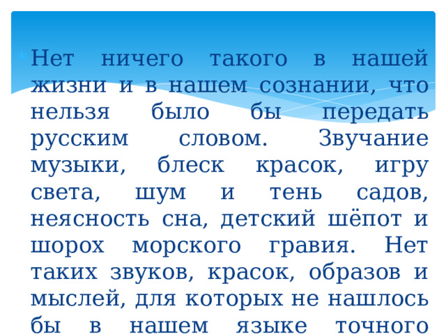 Нет ничего такого в нашей жизни и в нашем сознании, что нельзя было бы передать русским словом. Звучание музыки, блеск красок, игру света, шум и тень садов, неясность сна, детский шёпот и шорох морского гравия. Нет таких звуков, красок, образов и мыслей, для которых не нашлось бы в нашем языке точного выражения. (К. Паустовский) 
