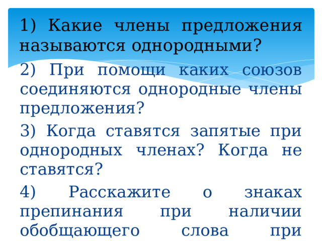 1) Какие члены предложения называются однородными? 2) При помощи каких союзов соединяются однородные члены предложения? 3) Когда ставятся запятые при однородных членах? Когда не ставятся? 4) Расскажите о знаках препинания при наличии обобщающего слова при однородных членах. 