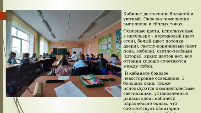 Кабинет достаточно большой и уютный. Окраска помещения выполнена в тёплых тонах. Основные цвета, используемые в интерьере – персиковый (цвет стен), белый (цвет потолка, двери), светло-коричневый (цвет пола, мебели), светло-зелёный (шторы), ярких цветов нет, все оттенки хорошо сочетаются между собой.  В кабинете боковое левосторонне освещение, 3 больших окна, также используются люминесцентные светильники, установленные рядами вдоль кабинета параллельно окнам, что соответствует санитарно-гигиеническим требованиям к помещениям. 