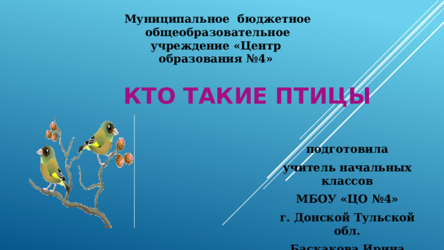Муниципальное бюджетное общеобразовательное учреждение «Центр образования №4» Кто такие птицы подготовила учитель начальных классов МБОУ «ЦО №4» г. Донской Тульской обл. Баскакова Ирина Викторовна 