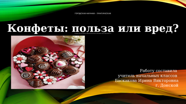 Городская научная – практическая            Муниципальное бюджетное общеобразовательное учреждение «Центр образования №4»    Конфеты: польза или вред? Работу составила учитель начальных классов Баскакова Ирина Викторовна г. Донской   