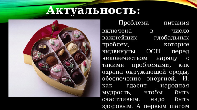 Актуальность:  Проблема питания включена в число важнейших глобальных проблем, которые выдвинуты ООН перед человечеством наряду с такими проблемами, как охрана окружающей среды, обеспечение энергией. И, как гласит народная мудрость, чтобы быть счастливым, надо быть здоровым. А первым шагом к здоровью является соблюдение правил правильного питания. 
