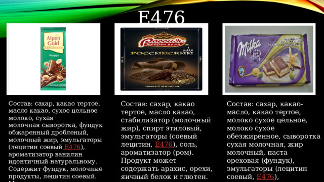 Е476 Состав: сахар, какао тертое, масло какао, сухое цельное молоко, сухая  молочная сыворотка, фундук обжаренный дробленый, молочный жир, эмульгаторы (лецитин соевый Е476 ), ароматизатор ванилин идентичный натуральному. Содержит фундук, молочные продукты, лецитин соевый. Может  содержать следы арахиса, других орехов и пшеницы. Состав: сахар, какао тертое, масло какао, стабилизатор (молочный жир), спирт этиловый, эмульгаторы (соевый лецитин, E476 ), соль, ароматизатор (ром). Продукт может содержать арахис, орехи, яичный белок и глютен.   Состав: сахар, какао-масло, какао тертое, молоко сухое цельное, молоко сухое обезжиренное, сыворотка сухая молочная, жир молочный, паста ореховая (фундук), эмульгаторы (лецитин соевый, Е476 ), ароматизатор ванилин идентичный натуральному. 
