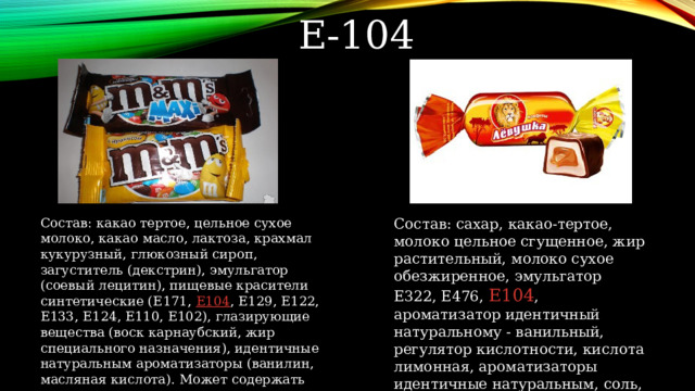 Е-104 Состав: какао тертое, цельное сухое молоко, какао масло, лактоза, крахмал кукурузный, глюкозный сироп, загуститель (декстрин), эмульгатор (соевый лецитин), пищевые красители синтетические (Е171, Е104 , Е129, Е122, Е133, Е124, Е110, Е102), глазирующие вещества (воск карнаубский, жир специального назначения), идентичные натуральным ароматизаторы (ванилин, масляная кислота). Может содержать незначительное количество арахиса. Состав: сахар, какао-тертое, молоко цельное сгущенное, жир растительный, молоко сухое обезжиренное, эмульгатор Е322, Е476, Е104 , ароматизатор идентичный натуральному - ванильный, регулятор кислотности, кислота лимонная, ароматизаторы идентичные натуральным, соль, краситель диоксид титана 