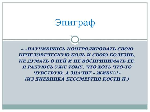 Эпиграф «…НАУЧИВШИСЬ КОНТРОЛИРОВАТЬ СВОЮ НЕЧЕЛОВЕЧЕСКУЮ БОЛЬ И СВОЮ БОЛЕЗНЬ, НЕ ДУМАТЬ О НЕЙ И НЕ ВОСПРИНИМАТЬ ЕЕ, Я РАДУЮСЬ УЖЕ ТОМУ, ЧТО ХОТЬ ЧТО-ТО ЧУВСТВУЮ, А ЗНАЧИТ – ЖИВУ!!!» (ИЗ ДНЕВНИКА БЕССМЕРТИЯ КОСТИ П.)  