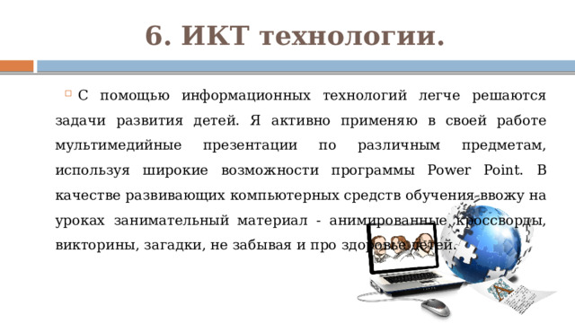 6. ИКТ технологии. С помощью информационных технологий легче решаются задачи развития детей. Я активно применяю в своей работе мультимедийные презентации по различным предметам, используя широкие возможности программы Power Point. В качестве развивающих компьютерных средств обучения ввожу на уроках занимательный материал - анимированные кроссворды, викторины, загадки, не забывая и про здоровье детей. 