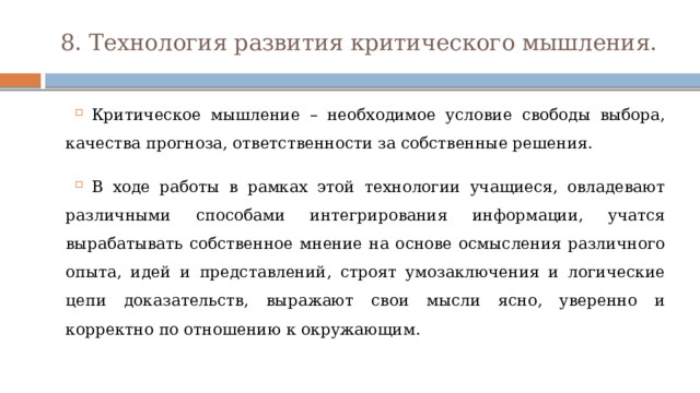 8. Технология развития критического мышления. Критическое мышление – необходимое условие свободы выбора, качества прогноза, ответственности за собственные решения. В ходе работы в рамках этой технологии учащиеся, овладевают различными способами интегрирования информации, учатся вырабатывать собственное мнение на основе осмысления различного опыта, идей и представлений, строят умозаключения и логические цепи доказательств, выражают свои мысли ясно, уверенно и корректно по отношению к окружающим. 