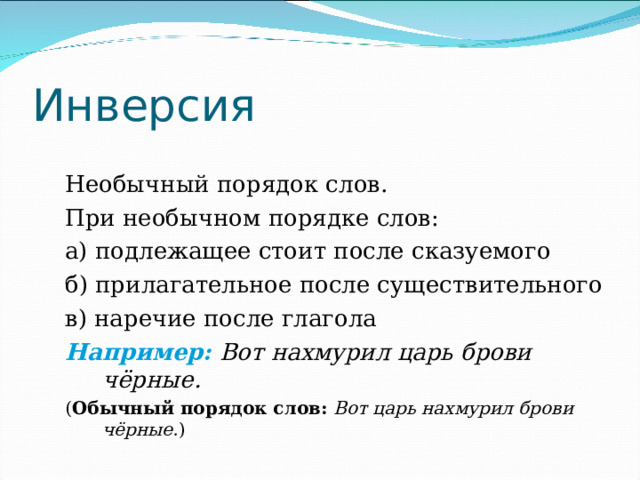 Инверсия Необычный порядок слов. При необычном порядке слов: а) подлежащее стоит после сказуемого б) прилагательное после существительного в) наречие после глагола Например:  Вот нахмурил царь брови чёрные.  ( Обычный порядок слов:  Вот царь нахмурил брови чёрные. ) 