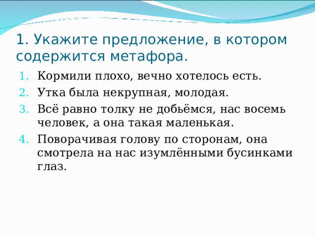 1. Укажите предложение, в котором содержится метафора. Кормили плохо, вечно хотелось есть. Утка была некрупная, молодая. Всё равно толку не добьёмся, нас восемь человек, а она такая маленькая. Поворачивая голову по сторонам, она смотрела на нас изумлёнными бусинками глаз. 