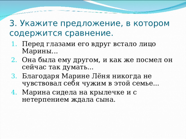 3. Укажите предложение, в котором содержится сравнение. Перед глазами его вдруг встало лицо Марины... Она была ему другом, и как же посмел он сейчас так думать... Благодаря Марине Лёня никогда не чувствовал себя чужим в этой семье... Марина сидела на крылечке и с нетерпением ждала сына. 