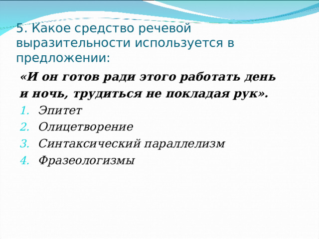 5. Какое средство речевой выразительности используется в предложении: «И он готов ради этого работать день и ночь, трудиться не покладая рук». Эпитет Олицетворение Синтаксический параллелизм Фразеологизмы  