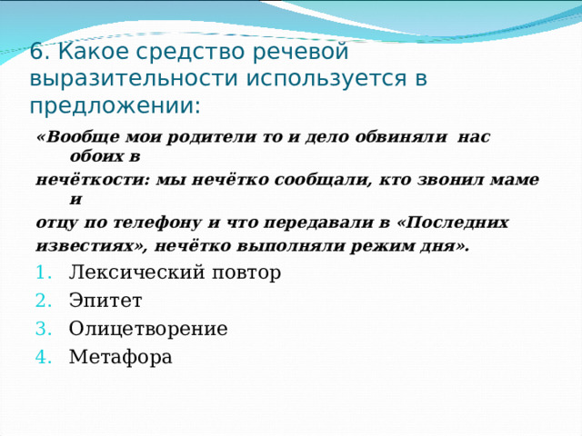 6. Какое средство речевой выразительности используется в предложении: «Вообще мои родители то и дело обвиняли нас обоих в нечёткости: мы нечётко сообщали, кто звонил маме и отцу по телефону и что передавали в «Последних известиях», нечётко выполняли режим дня». Лексический повтор Эпитет Олицетворение Метафора 