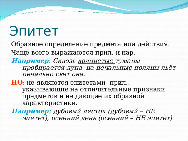 Эпитет Образное определение предмета или действия. Чаще всего выражаются прил. и нар. Например :  Сквозь волнистые туманы пробирается луна, на печальные поляны льёт печально свет она. НО : не являются эпитетами прил., указывающие на отличительные признаки предметов и не дающие их образной характеристики. Например:  дубовый листок (дубовый – НЕ эпитет), осенний день (осенний – НЕ эпитет) 