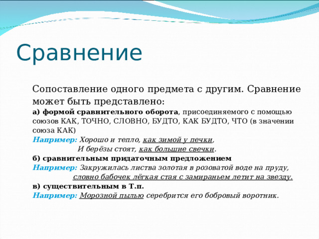 Сравнение Сопоставление одного предмета с другим. Сравнение может быть представлено: а)  формой сравнительного оборота , присоединяемого с помощью союзов КАК, ТОЧНО, СЛОВНО, БУДТО, КАК БУДТО, ЧТО (в значении союза КАК) Например:  Хорошо и тепло, как зимой у печки ,  И берёзы стоят, как большие свечки . б)  сравнительным придаточным предложением Например:  Закружилась листва золотая в розоватой воде на пруду,  словно бабочек лёгкая стая с замираньем летит на звезду. в)  существительным в Т.п.  Например:  Морозной пылью серебрится его бобровый воротник. 