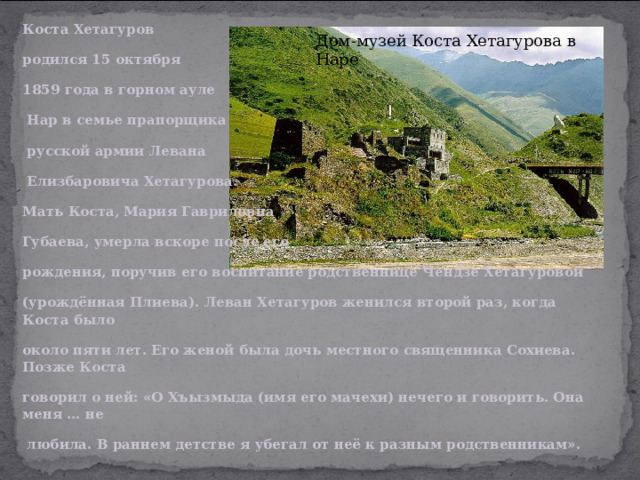 Коста Хетагуров родился 15 октября 1859 года в горном ауле  Нар в семье прапорщика  русской армии Левана  Елизбаровича Хетагурова. Мать Коста, Мария Гавриловна Губаева, умерла вскоре после его рождения, поручив его воспитание родственнице Чендзе Хетагуровой (урождённая Плиева). Леван Хетагуров женился второй раз, когда Коста было около пяти лет. Его женой была дочь местного священника Сохиева. Позже Коста говорил о ней: «О Хъызмыда (имя его мачехи) нечего и говорить. Она меня … не  любила. В раннем детстве я убегал от неё к разным родственникам».  Дом-музей Коста Хетагурова в Наре 