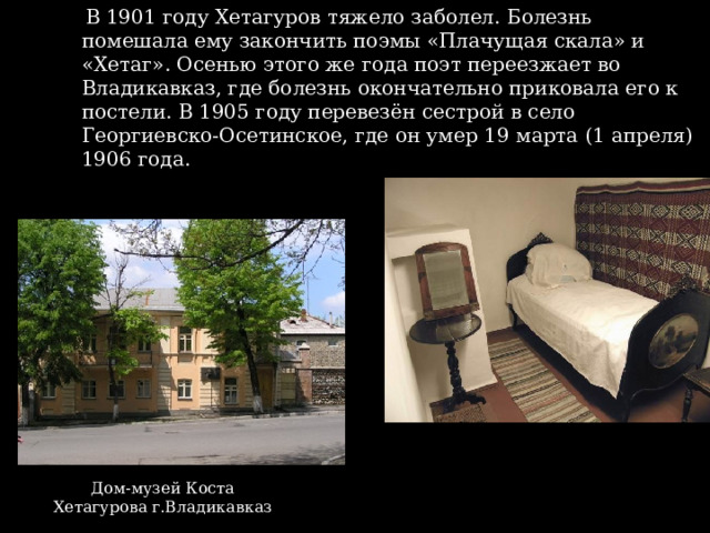 В 1901 году Хетагуров тяжело заболел. Болезнь помешала ему закончить поэмы «Плачущая скала» и «Хетаг». Осенью этого же года поэт переезжает во Владикавказ, где болезнь окончательно приковала его к постели. В 1905 году перевезён сестрой в село Георгиевско-Осетинское, где он умер 19 марта (1 апреля) 1906 года. Дом-музей Коста Хетагурова г.Владикавказ 