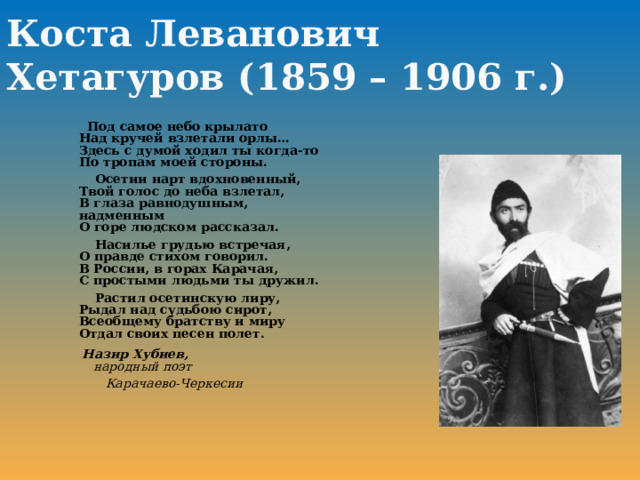 Коста Леванович Хетагуров ( 1859 – 1906 г.)  Под самое небо крылато  Над кручей взлетали орлы…  Здесь с думой ходил ты когда-то  По тропам моей стороны.  Осетии нарт вдохновенный,  Твой голос до неба взлетал,  В глаза равнодушным, надменным  О горе людском рассказал.  Насилье грудью встречая,  О правде стихом говорил.  В России, в горах Карачая,  С простыми людьми ты дружил.  Растил осетинскую лиру,  Рыдал над судьбою сирот,  Всеобщему братству и миру  Отдал своих песен полет.   Назир Хубиев,   народный поэт  Карачаево-Черкесии  