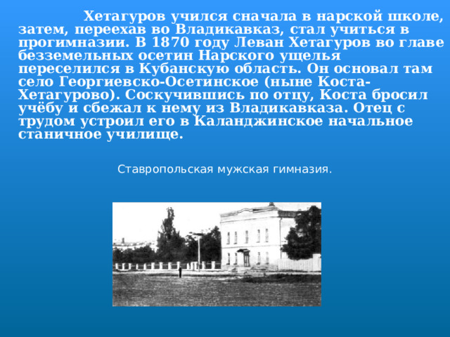  Хетагуров учился сначала в нарской школе, затем, переехав во Владикавказ, стал учиться в прогимназии. В 1870 году Леван Хетагуров во главе безземельных осетин Нарского ущелья переселился в Кубанскую область. Он основал там село Георгиевско-Осетинское (ныне Коста-Хетагурово). Соскучившись по отцу, Коста бросил учёбу и сбежал к нему из Владикавказа. Отец с трудом устроил его в Каланджинское начальное станичное училище.  Ставропольская мужская гимназия. 
