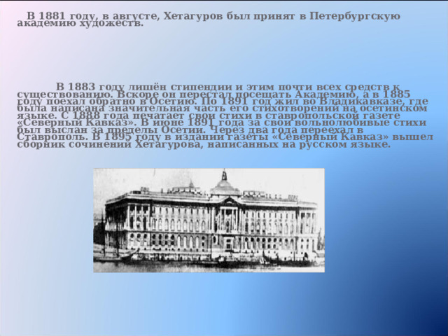   В 1881 году, в августе, Хетагуров был принят в Петербургскую академию художеств.       В 1883 году лишён стипендии и этим почти всех средств к существованию. Вскоре он перестал посещать Академию, а в 1885 году поехал обратно в Осетию. По 1891 год жил во Владикавказе, где была написана значительная часть его стихотворений на осетинском языке. С 1888 года печатает свои стихи в ставропольской газете «Северный Кавказ». В июне 1891 года за свои вольнолюбивые стихи был выслан за пределы Осетии. Через два года переехал в Ставрополь. В 1895 году в издании газеты «Северный Кавказ» вышел сборник сочинений Хетагурова, написанных на русском языке.   