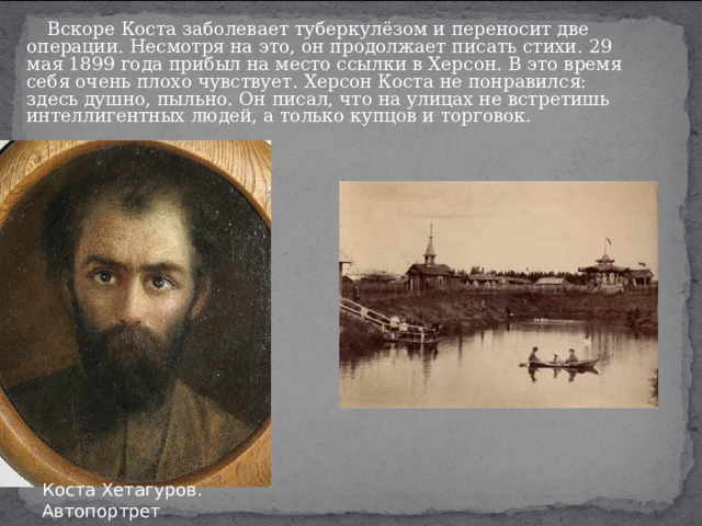  Вскоре Коста заболевает туберкулёзом и переносит две операции. Несмотря на это, он продолжает писать стихи. 29 мая 1899 года прибыл на место ссылки в Херсон. В это время себя очень плохо чувствует. Херсон Коста не понравился: здесь душно, пыльно. Он писал, что на улицах не встретишь интеллигентных людей, а только купцов и торговок. Коста Хетагуров. Автопортрет 