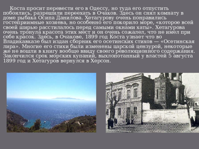  Коста просит перевести его в Одессу, но туда его отпустить побоялись, разрешили переехать в Очаков. Здесь он снял комнату в доме рыбака Осипа Данилова. Хетагурову очень понравились гостеприимные хозяева, но особенно его покорило море, «которое всей своей ширью расстилалось перед самыми окнами хаты». Хетагурова очень тронула красота этих мест и он очень сожалел, что не имел при себе красок. Здесь, в Очакове, 1899 год Коста узнает что во Владикавказе был издан сборник его осетинских стихов — «Осетинская лира». Многие его стихи были изменены царской цензурой, некоторые же не вошли в книгу вообще ввиду своего революционного содержания. Закончился срок морских купаний, выхлопотанный у властей 5 августа 1899 год и Хетагуров вернулся в Херсон. 