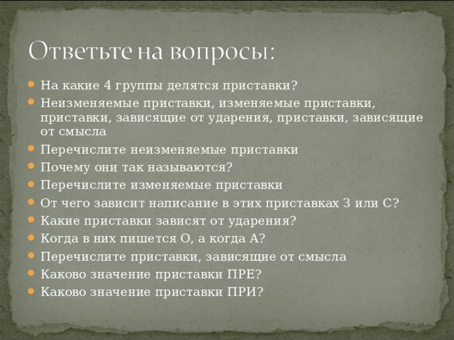 На какие 4 группы делятся приставки? Неизменяемые приставки, изменяемые приставки, приставки, зависящие от ударения, приставки, зависящие от смысла Перечислите неизменяемые приставки Почему они так называются? Перечислите изменяемые приставки От чего зависит написание в этих приставках З или С? Какие приставки зависят от ударения? Когда в них пишется О, а когда А? Перечислите приставки, зависящие от смысла Каково значение приставки ПРЕ? Каково значение приставки ПРИ? 