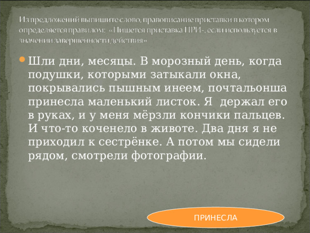 Шли дни, месяцы. В морозный день, когда подушки, которыми затыкали окна, покрывались пышным инеем, почтальонша принесла маленький листок. Я держал его в руках, и у меня мёрзли кончики пальцев. И что-то коченело в животе. Два дня я не приходил к сестрёнке. А потом мы сидели рядом, смотрели фотографии. ПРИНЕСЛА 