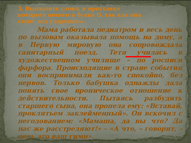 3. Выпишите слово, в приставке которого пишется буква О, так как она стоит под ударением.  Мама работала педиатром и весь день по вызовам оказывала помощь на дому, а в Первую мировую она сопровождала санитарный поезд. Тетя училась в художественном училище – по росписи фарфора. Происходящие в стране события они воспринимали как-то спокойно, без нервов. Только бабушка однажды дала понять свое ироническое отношение к действительности. Пытаясь разбудить старшего сына, она пропела ему: «Вставай, проклятьем заклейменный». Он вскочил с негодованием: «Мамаша, да вы что? Да нас же расстреляют!» – «А что, – говорит, – ведь это ваш гимн». 