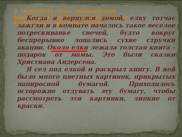 2. Выпишите слово, правописание приставки в котором определяется ее близостью к приставке ПЕРЕ-. Когда я вернулся домой, елку тотчас зажгли и в комнате началось такое веселое потрескиванье свечей, будто вокруг беспрерывно лопались сухие стручки акации. Около елки лежала толстая книга – подарок от мамы. Это были сказки Христиана Андерсена. Я сел под елкой и раскрыл книгу. В ней было много цветных картинок, прикрытых папиросной бумагой. Приходилось осторожно отдувать эту бумагу, чтобы рассмотреть эти картинки, липкие от краски. 